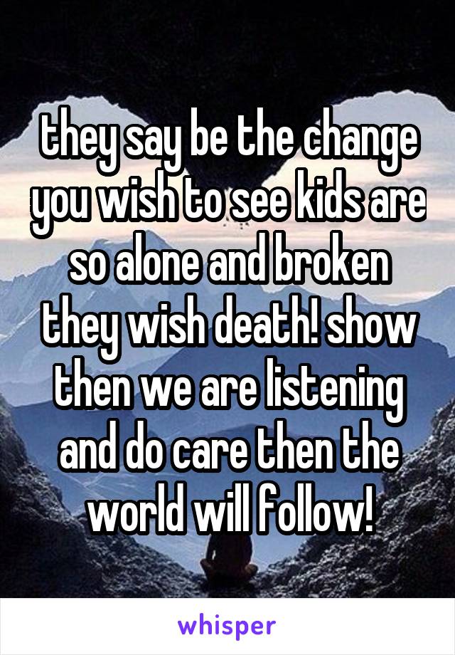 they say be the change you wish to see kids are so alone and broken they wish death! show then we are listening and do care then the world will follow!