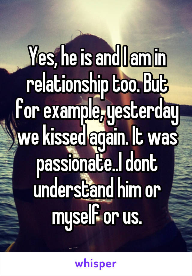Yes, he is and I am in relationship too. But for example, yesterday we kissed again. It was passionate..I dont understand him or myself or us.