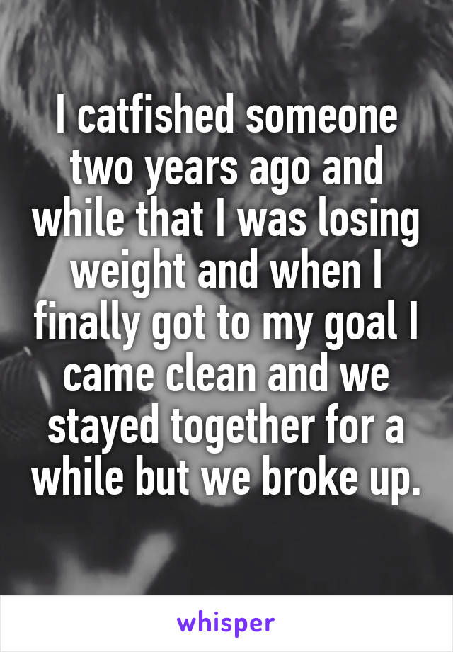 I catfished someone two years ago and while that I was losing weight and when I finally got to my goal I came clean and we stayed together for a while but we broke up. 