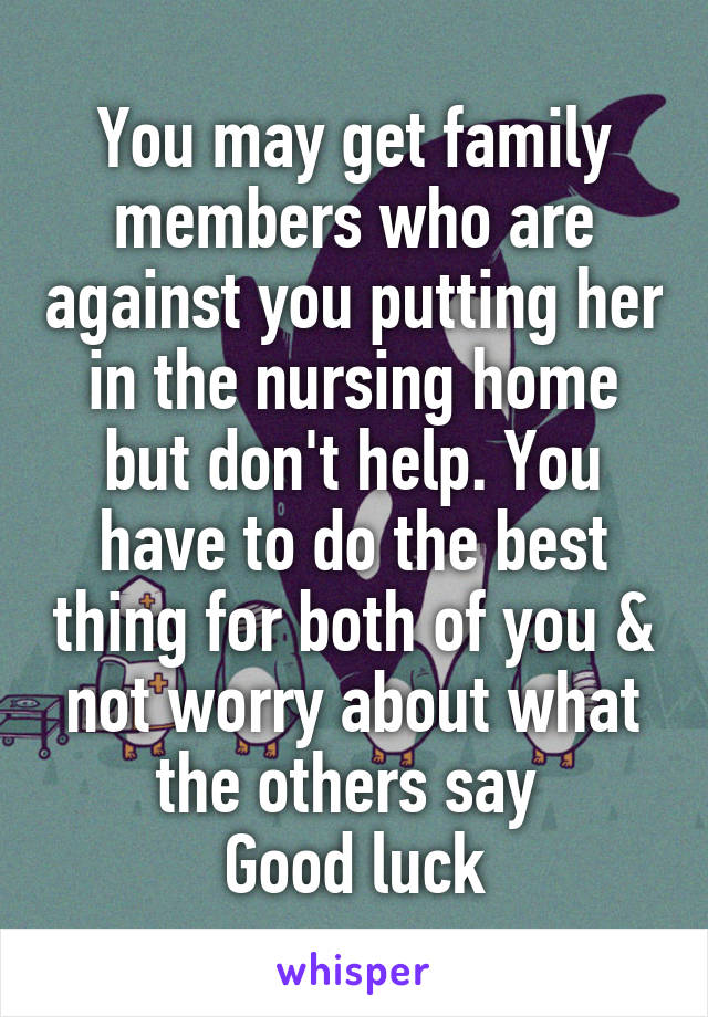 You may get family members who are against you putting her in the nursing home but don't help. You have to do the best thing for both of you & not worry about what the others say 
Good luck