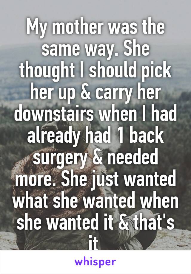 My mother was the same way. She thought I should pick her up & carry her downstairs when I had already had 1 back surgery & needed more. She just wanted what she wanted when she wanted it & that's it 