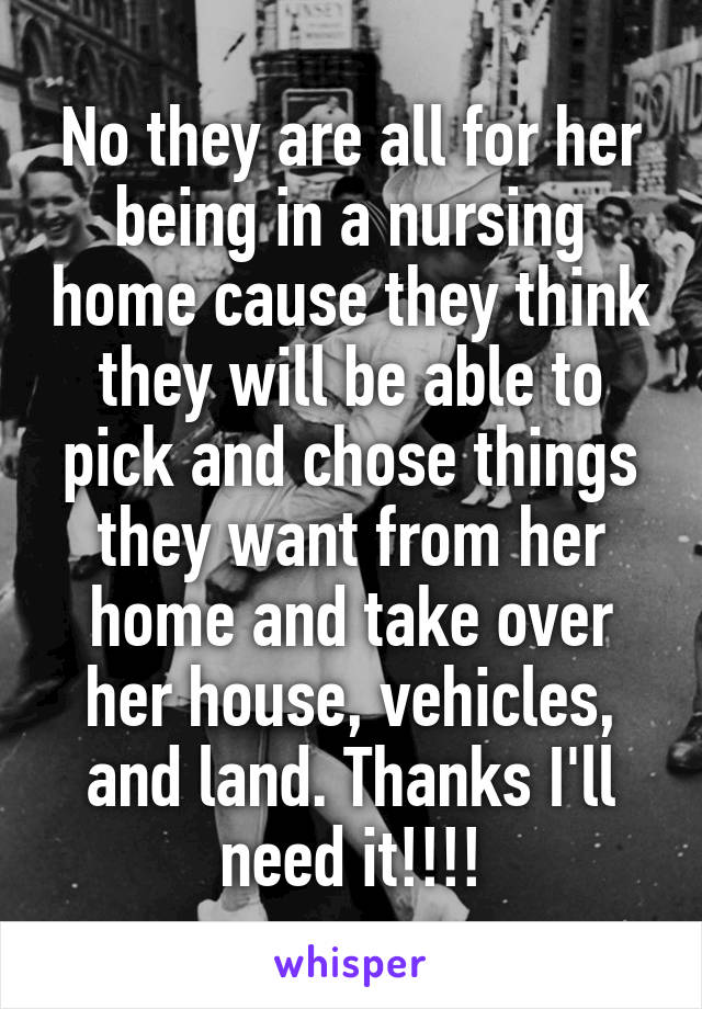 No they are all for her being in a nursing home cause they think they will be able to pick and chose things they want from her home and take over her house, vehicles, and land. Thanks I'll need it!!!!