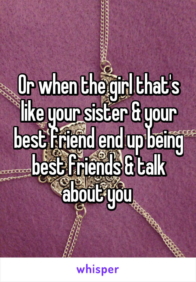 Or when the girl that's like your sister & your best friend end up being best friends & talk about you 