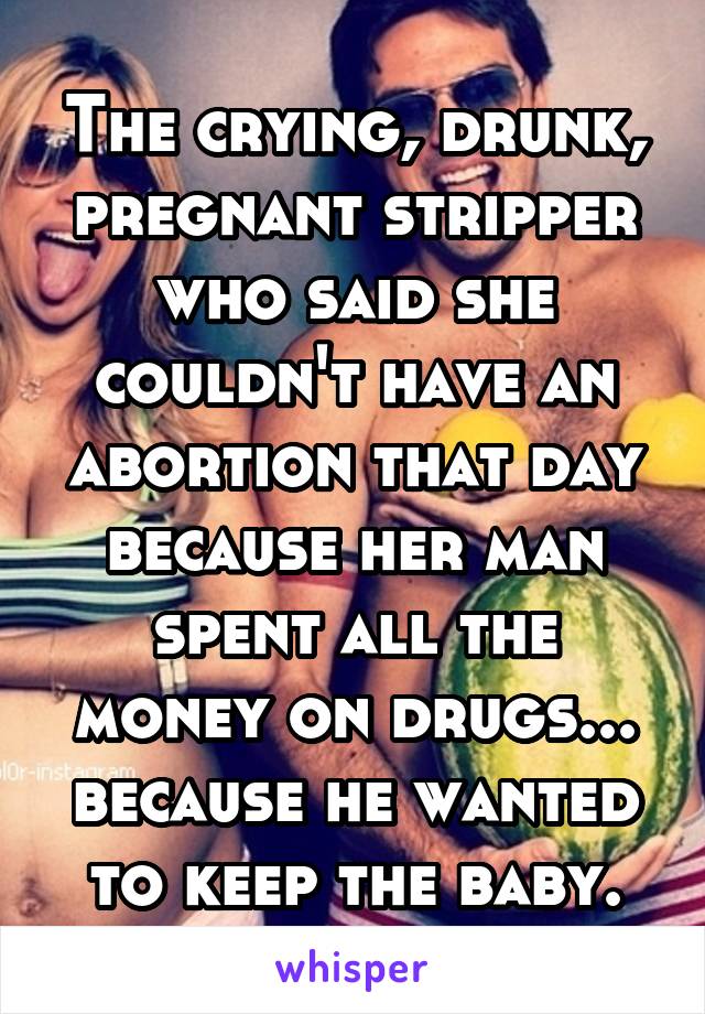 The crying, drunk, pregnant stripper who said she couldn't have an abortion that day because her man spent all the money on drugs... because he wanted to keep the baby.