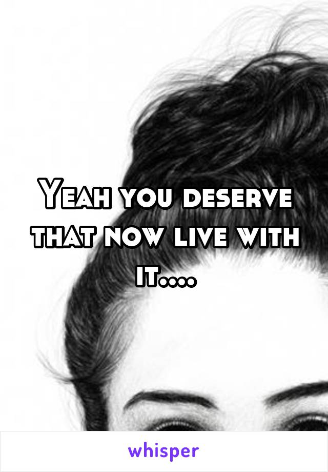 Yeah you deserve that now live with it....