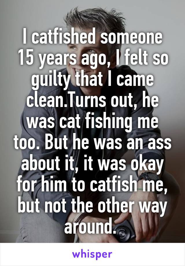 I catfished someone 15 years ago, I felt so guilty that I came clean.Turns out, he was cat fishing me too. But he was an ass about it, it was okay for him to catfish me, but not the other way around. 