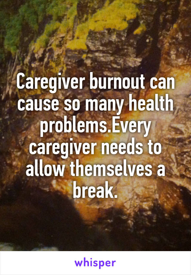 Caregiver burnout can cause so many health problems.Every caregiver needs to allow themselves a break.