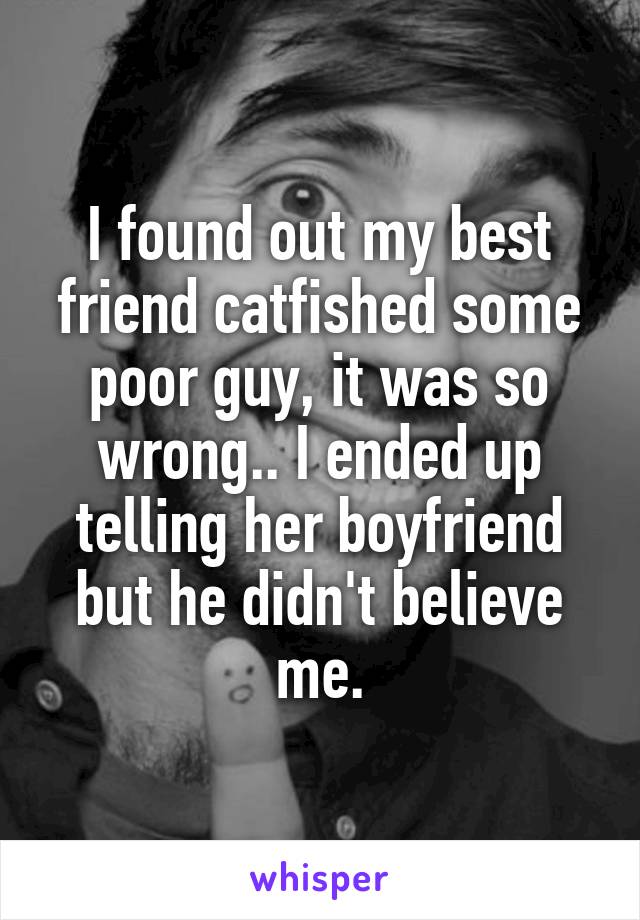 I found out my best friend catfished some poor guy, it was so wrong.. I ended up telling her boyfriend but he didn't believe me.