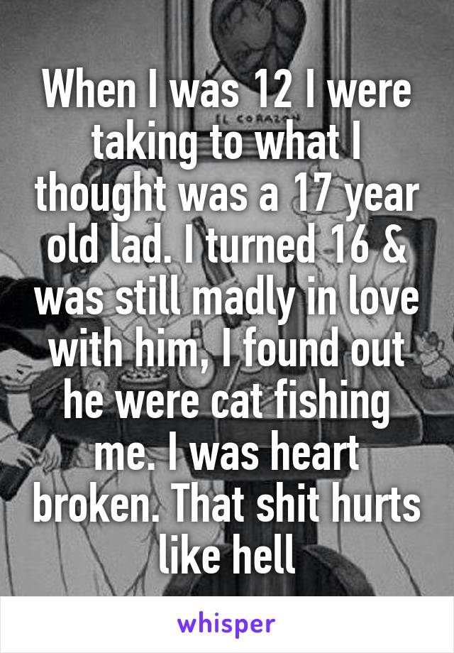 When I was 12 I were taking to what I thought was a 17 year old lad. I turned 16 & was still madly in love with him, I found out he were cat fishing me. I was heart broken. That shit hurts like hell