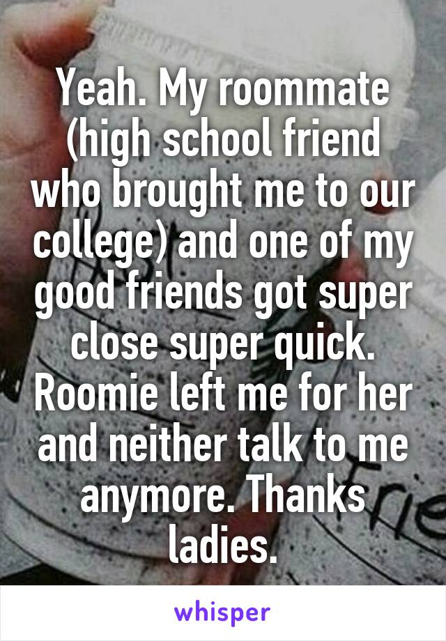 Yeah. My roommate (high school friend who brought me to our college) and one of my good friends got super close super quick. Roomie left me for her and neither talk to me anymore. Thanks ladies.