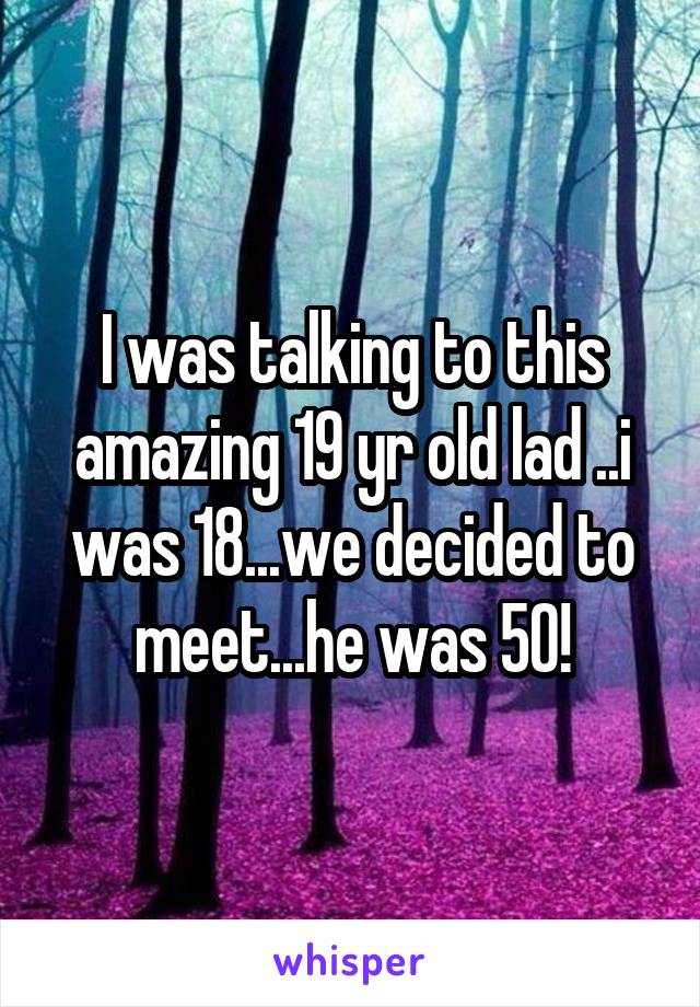 I was talking to this amazing 19 yr old lad ..i was 18...we decided to meet...he was 50!