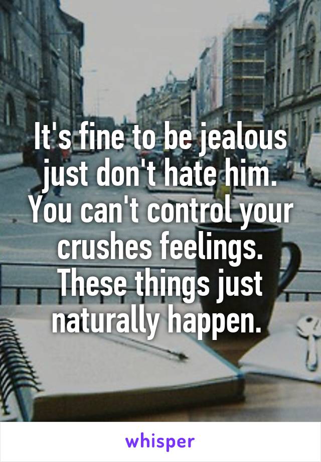 It's fine to be jealous just don't hate him. You can't control your crushes feelings. These things just naturally happen. 