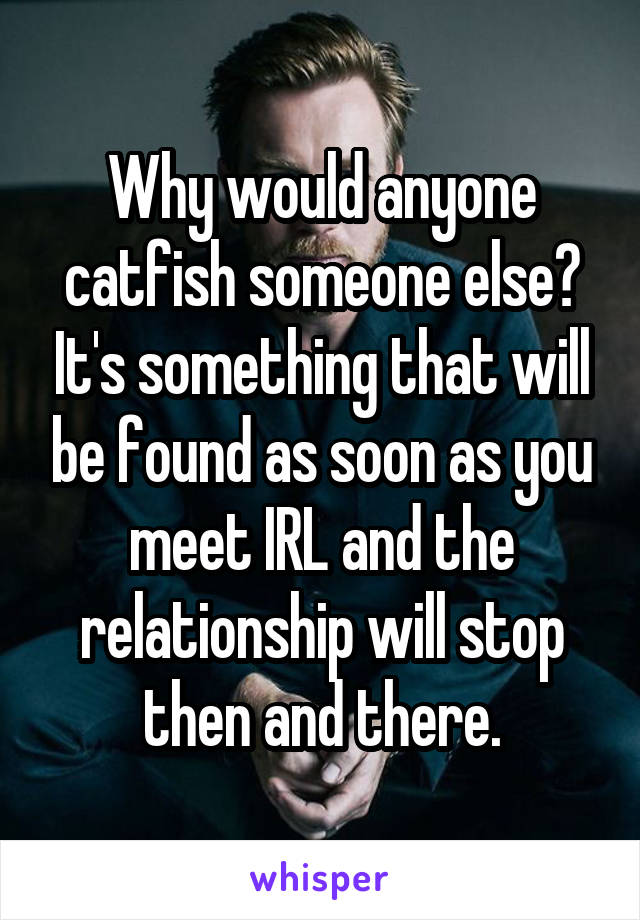 Why would anyone catfish someone else? It's something that will be found as soon as you meet IRL and the relationship will stop then and there.