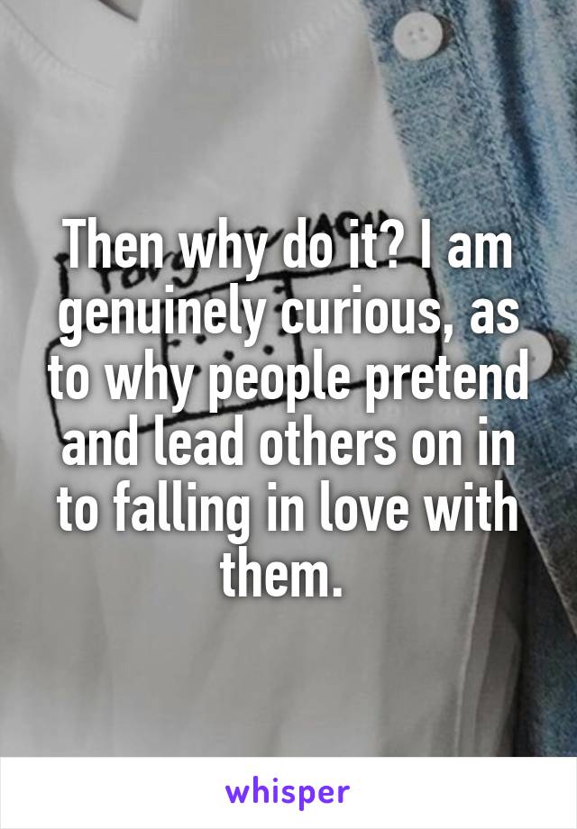 Then why do it? I am genuinely curious, as to why people pretend and lead others on in to falling in love with them. 