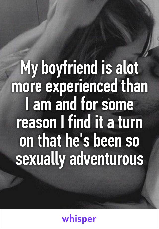 My boyfriend is alot more experienced than I am and for some reason I find it a turn on that he's been so sexually adventurous