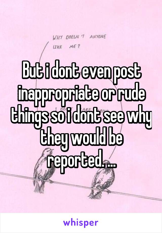 But i dont even post inappropriate or rude things so i dont see why they would be reported. ...