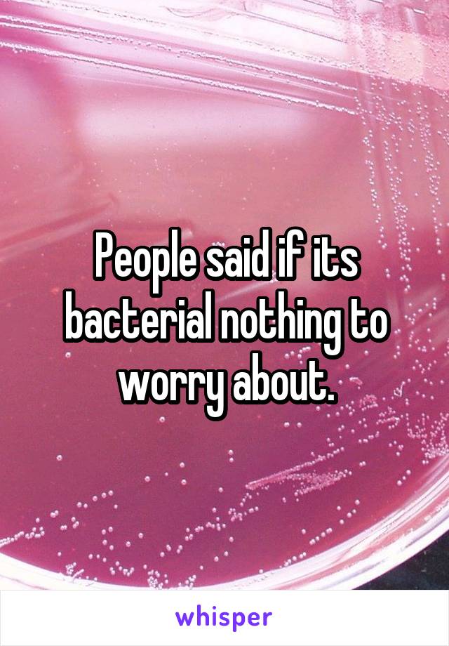 People said if its bacterial nothing to worry about.