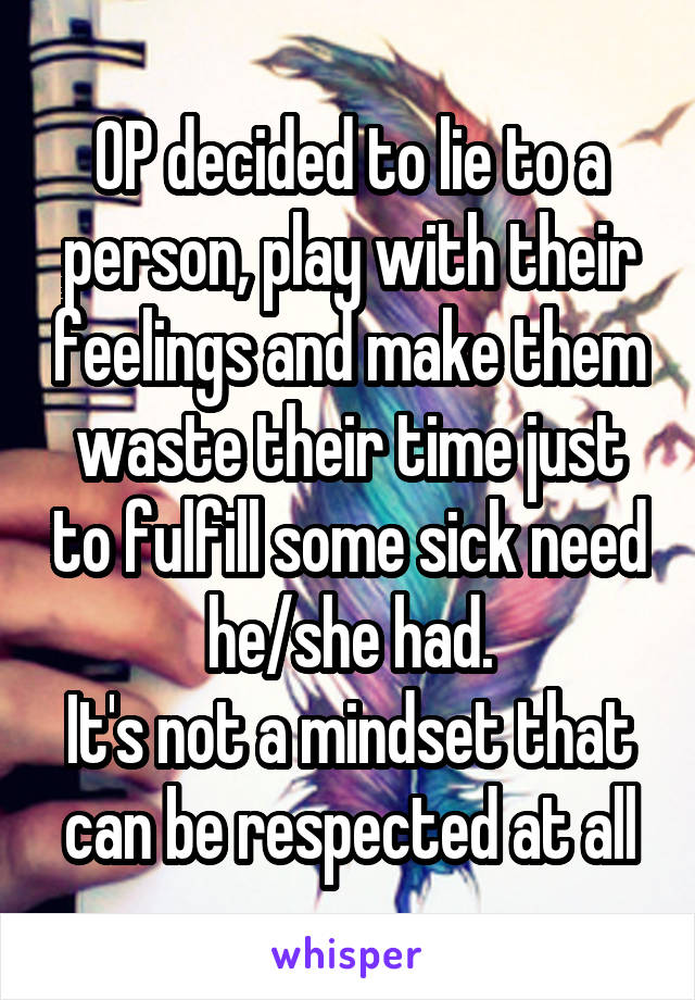 OP decided to lie to a person, play with their feelings and make them waste their time just to fulfill some sick need he/she had.
It's not a mindset that can be respected at all