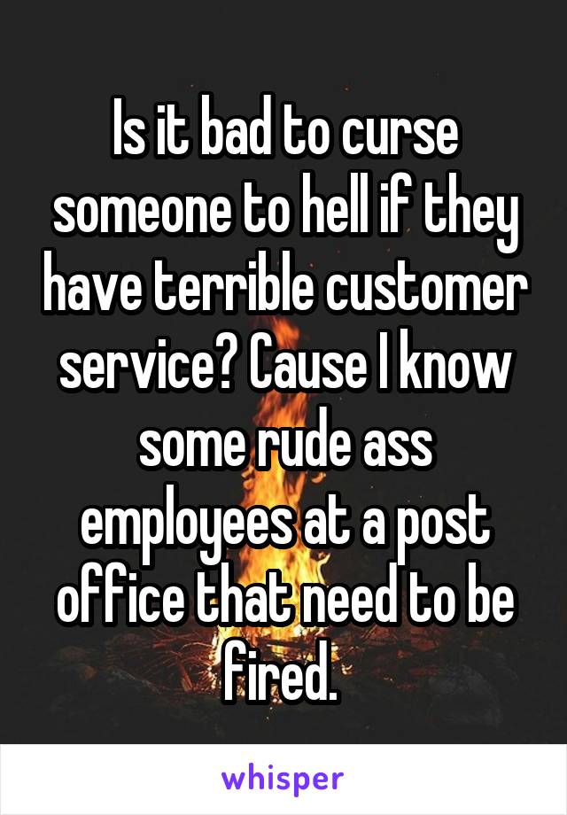 Is it bad to curse someone to hell if they have terrible customer service? Cause I know some rude ass employees at a post office that need to be fired. 