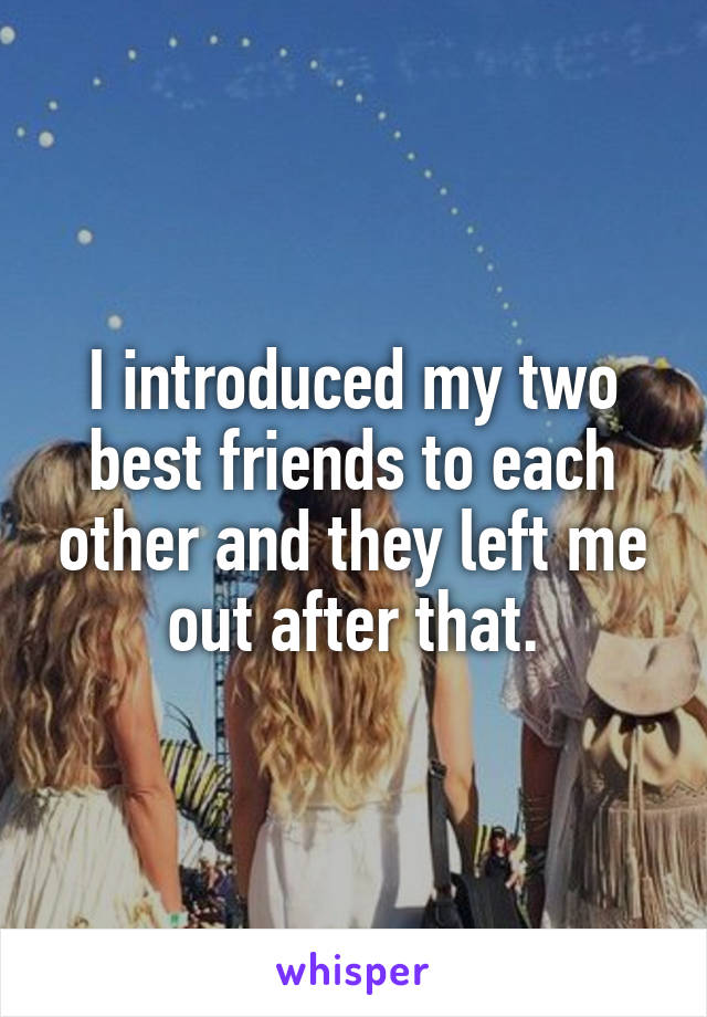 I introduced my two best friends to each other and they left me out after that.