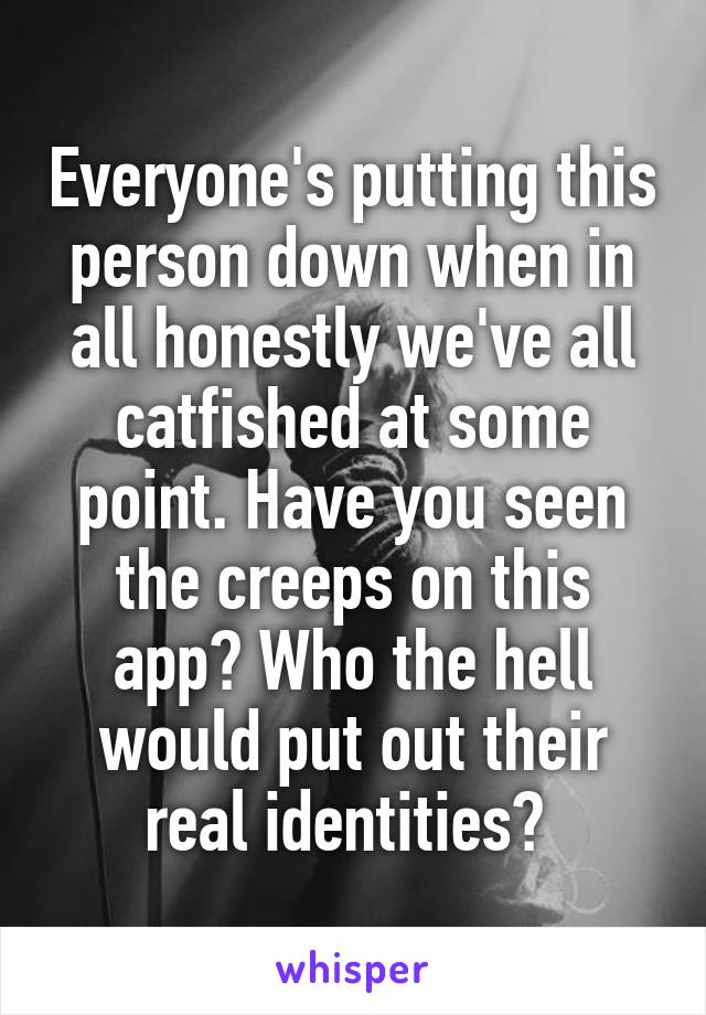 Everyone's putting this person down when in all honestly we've all catfished at some point. Have you seen the creeps on this app? Who the hell would put out their real identities? 