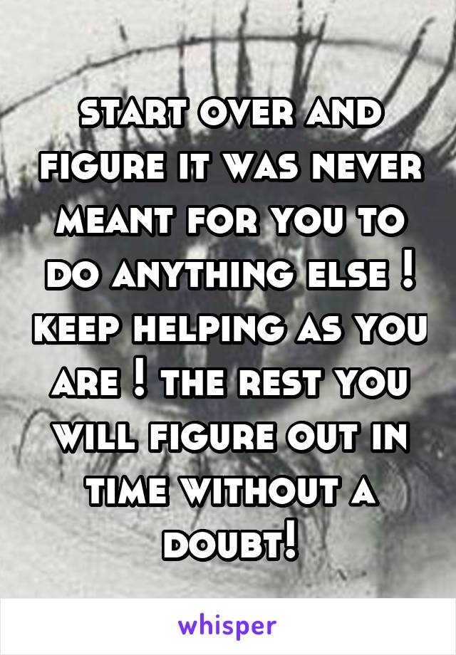 start over and figure it was never meant for you to do anything else ! keep helping as you are ! the rest you will figure out in time without a doubt!