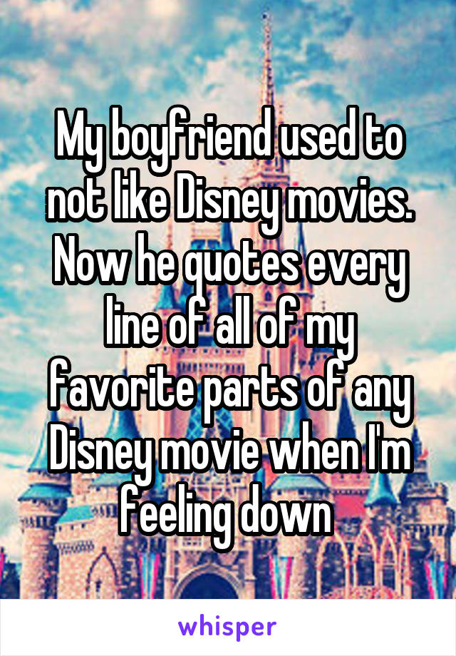 My boyfriend used to not like Disney movies. Now he quotes every line of all of my favorite parts of any Disney movie when I'm feeling down 