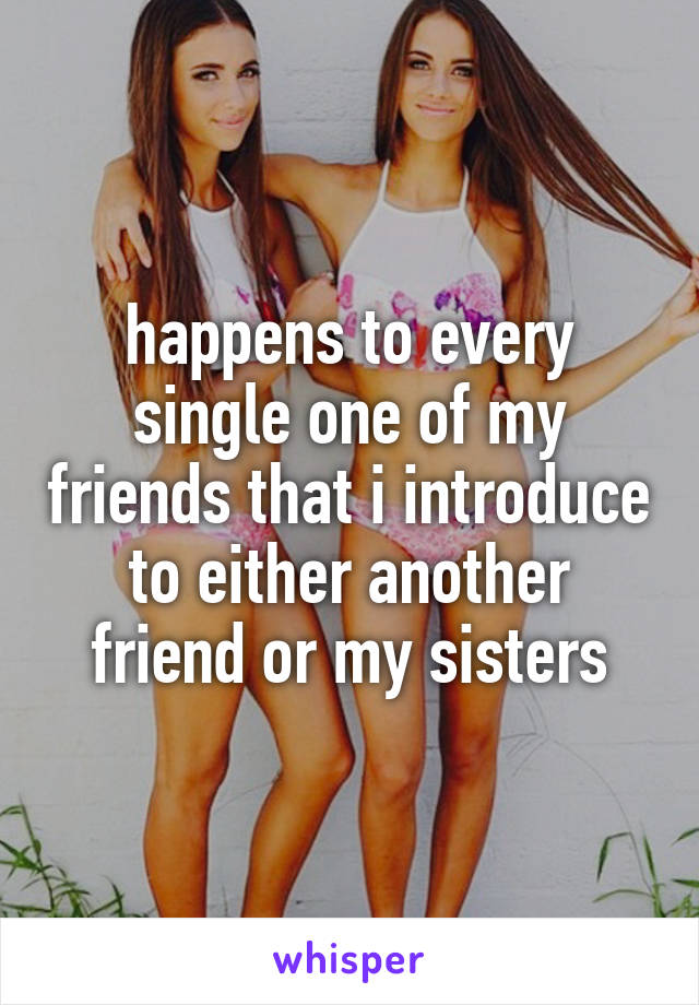 happens to every single one of my friends that i introduce to either another friend or my sisters