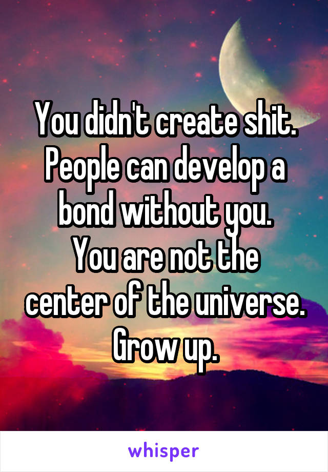 You didn't create shit.
People can develop a bond without you.
You are not the center of the universe.
Grow up.