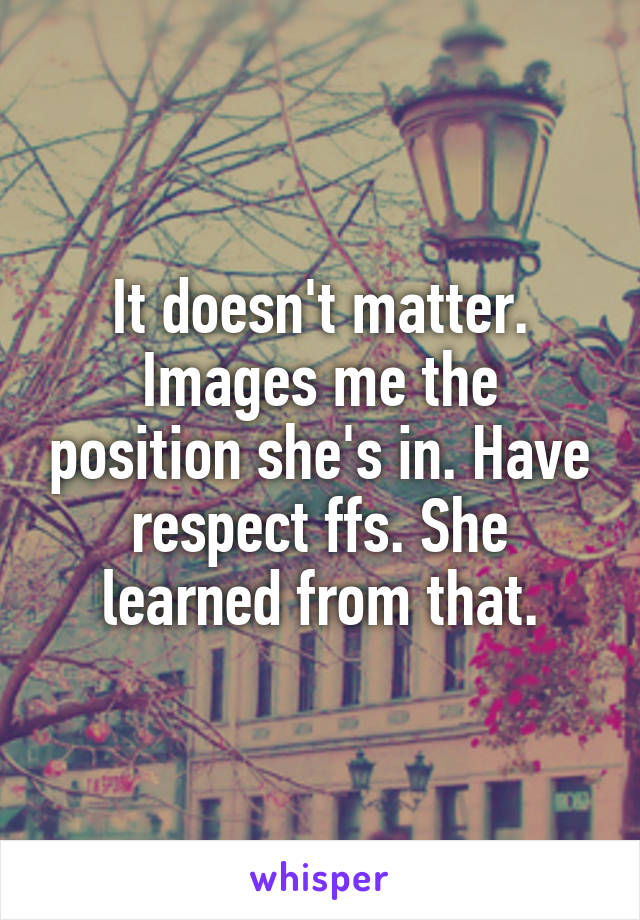 It doesn't matter. Images me the position she's in. Have respect ffs. She learned from that.