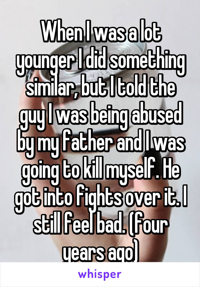 When I was a lot younger I did something similar, but I told the guy I was being abused by my father and I was going to kill myself. He got into fights over it. I still feel bad. (four years ago)