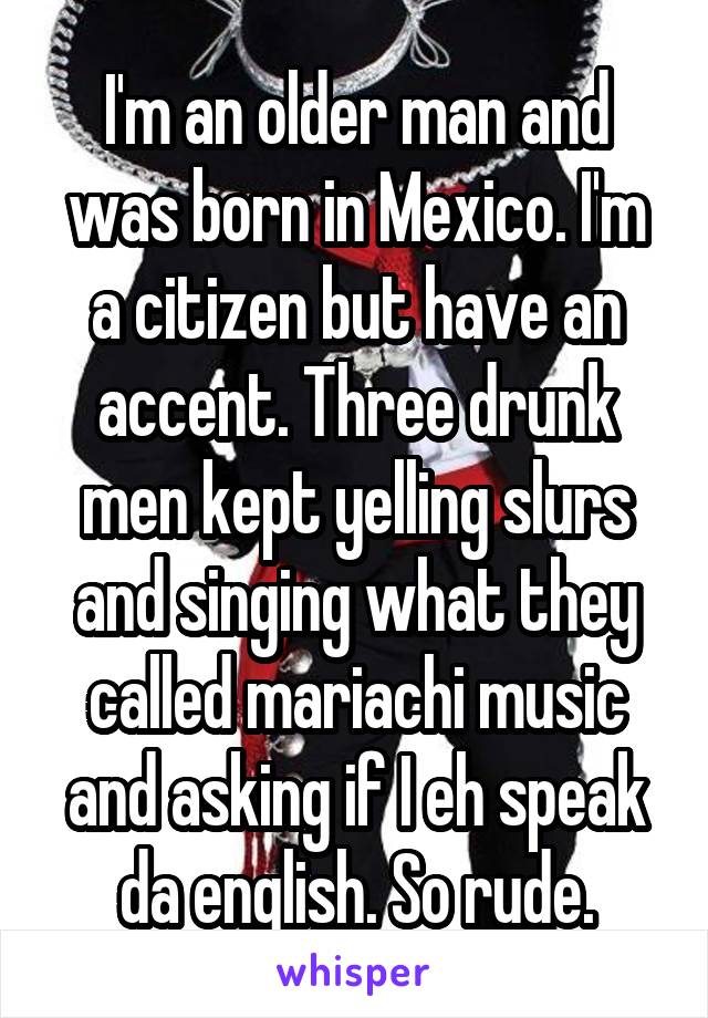 I'm an older man and was born in Mexico. I'm a citizen but have an accent. Three drunk men kept yelling slurs and singing what they called mariachi music and asking if I eh speak da english. So rude.