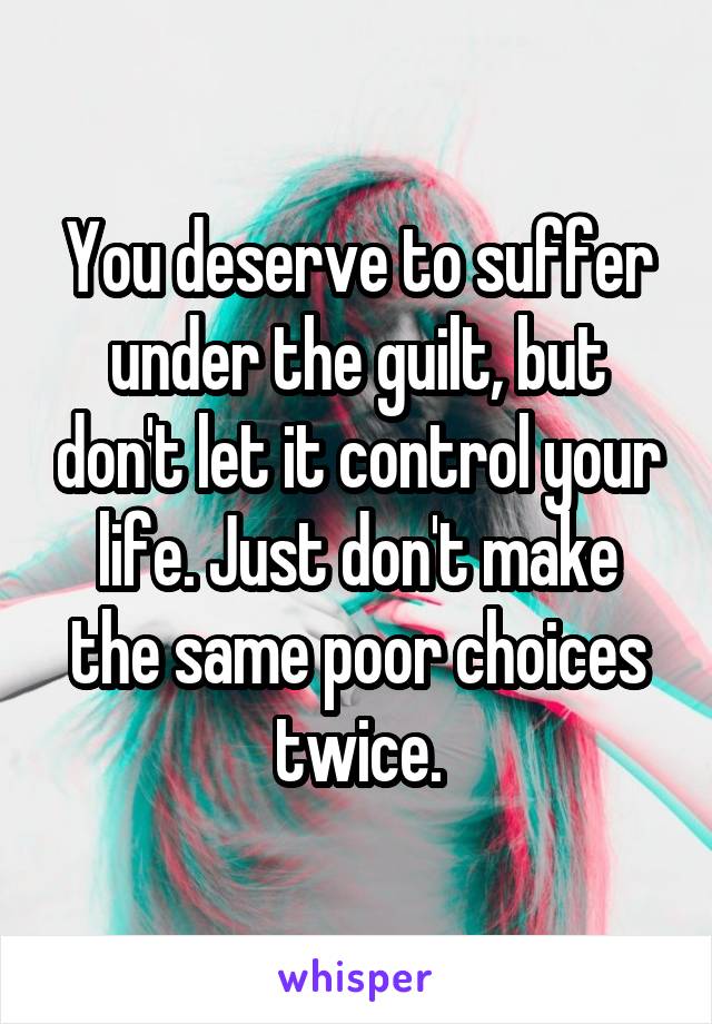 You deserve to suffer under the guilt, but don't let it control your life. Just don't make the same poor choices twice.