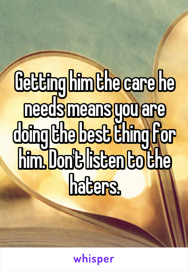 Getting him the care he needs means you are doing the best thing for him. Don't listen to the haters.