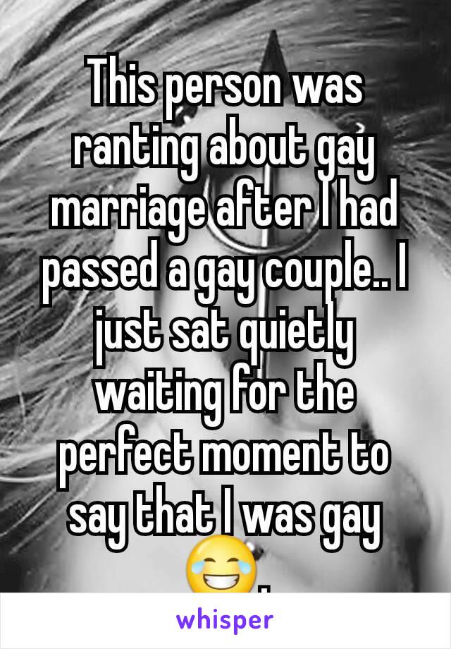 This person was ranting about gay marriage after I had passed a gay couple.. I just sat quietly waiting for the perfect moment to say that I was gay😂.