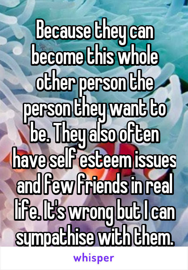 Because they can become this whole other person the person they want to be. They also often have self esteem issues and few friends in real life. It's wrong but I can sympathise with them.