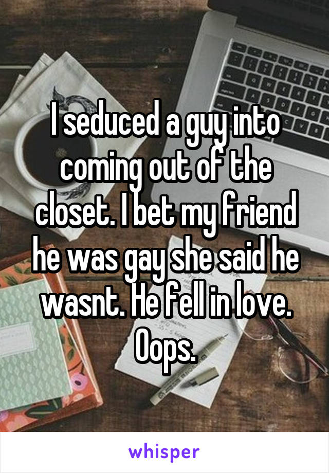 I seduced a guy into coming out of the closet. I bet my friend he was gay she said he wasnt. He fell in love. Oops.