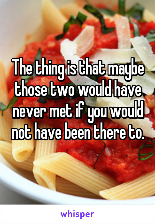 The thing is that maybe those two would have never met if you would not have been there to. 