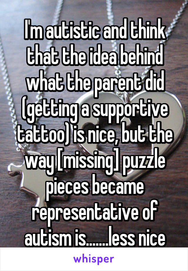 I'm autistic and think that the idea behind what the parent did (getting a supportive tattoo) is nice, but the way [missing] puzzle pieces became representative of autism is.......less nice