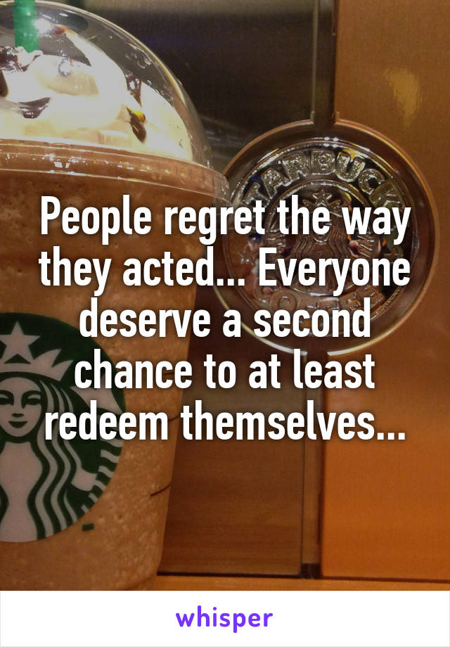 People regret the way they acted... Everyone deserve a second chance to at least redeem themselves...