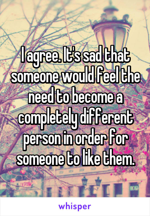 I agree. It's sad that someone would feel the need to become a completely different person in order for someone to like them.