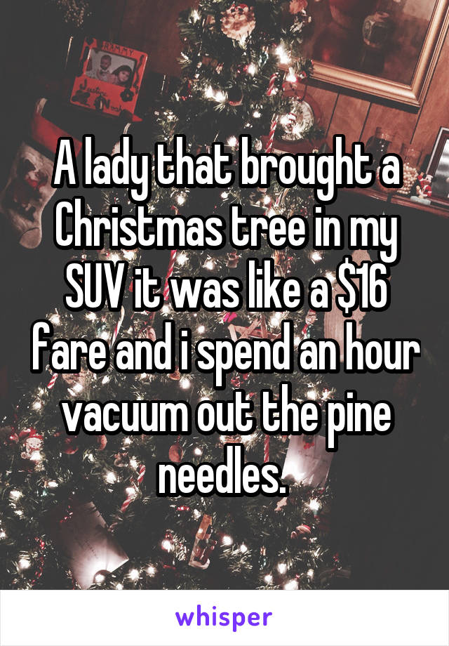 A lady that brought a Christmas tree in my SUV it was like a $16 fare and i spend an hour vacuum out the pine needles. 