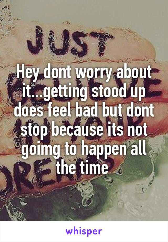 Hey dont worry about it...getting stood up does feel bad but dont stop because its not goimg to happen all the time 