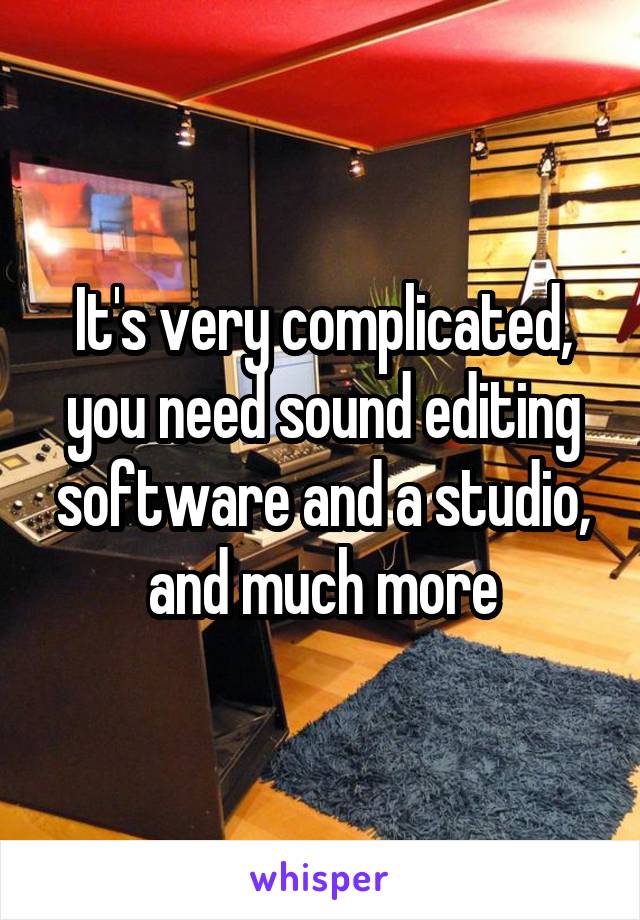 It's very complicated, you need sound editing software and a studio, and much more