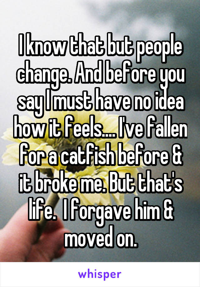 I know that but people change. And before you say I must have no idea how it feels.... I've fallen for a catfish before & it broke me. But that's life.  I forgave him & moved on.