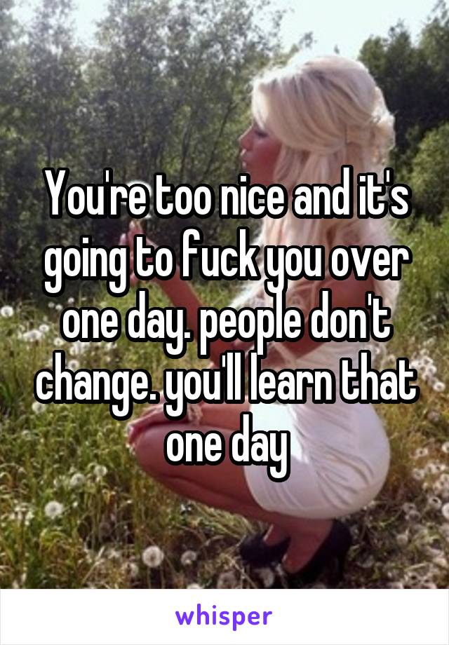 You're too nice and it's going to fuck you over one day. people don't change. you'll learn that one day