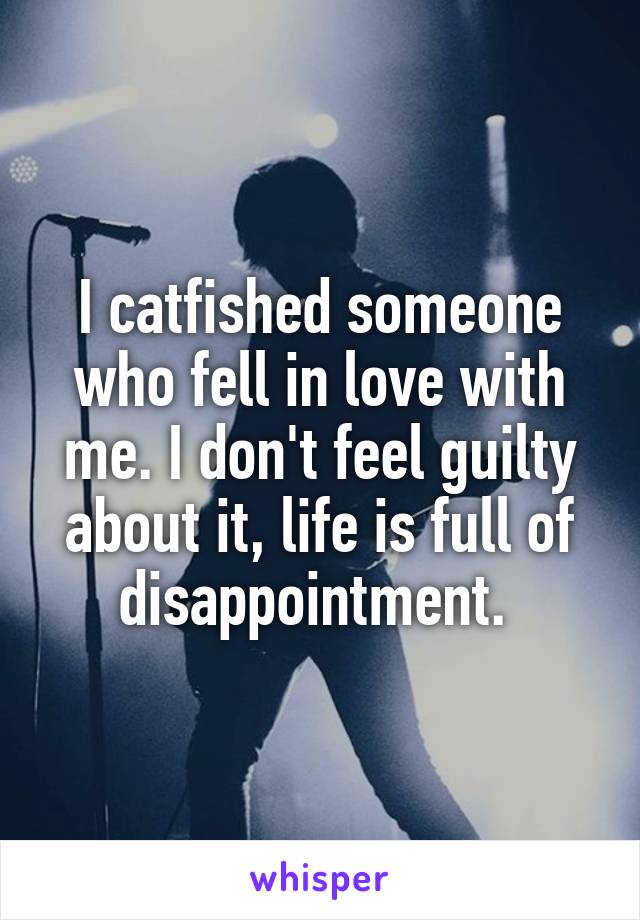 I catfished someone who fell in love with me. I don't feel guilty about it, life is full of disappointment. 