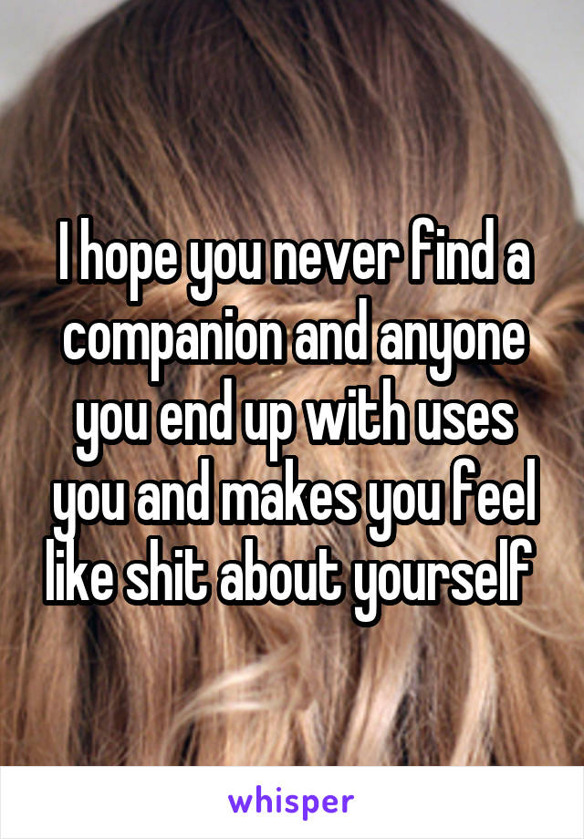 I hope you never find a companion and anyone you end up with uses you and makes you feel like shit about yourself 