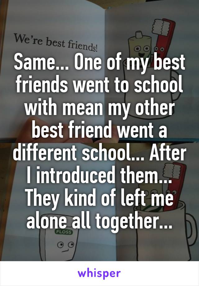 Same... One of my best friends went to school with mean my other best friend went a different school... After I introduced them... They kind of left me alone all together...