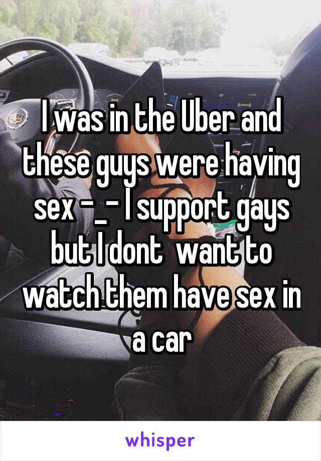 I was in the Uber and these guys were having sex -_- I support gays but I dont  want to watch them have sex in a car
